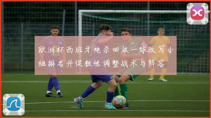 欧洲杯西班牙绝杀回放一球改写小组排名并促教练调整战术与阵容