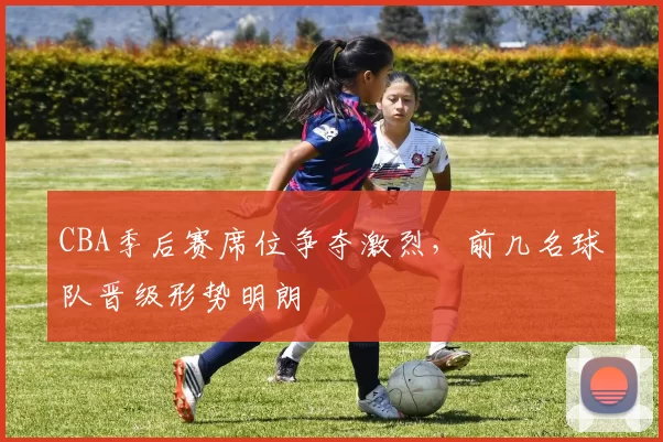 CBA季后赛席位争夺激烈，前几名球队晋级形势明朗