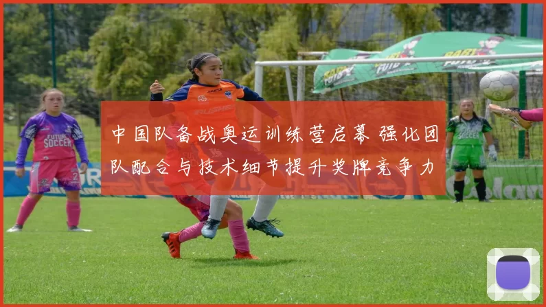 中国队备战奥运训练营启幕 强化团队配合与技术细节提升奖牌竞争力