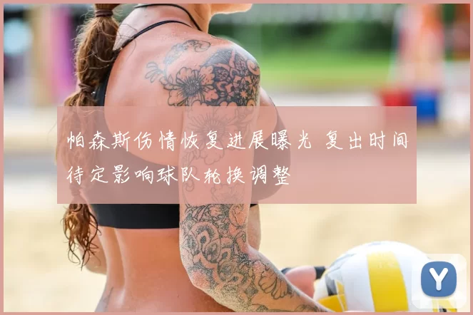 帕森斯伤情恢复进展曝光 复出时间待定影响球队轮换调整