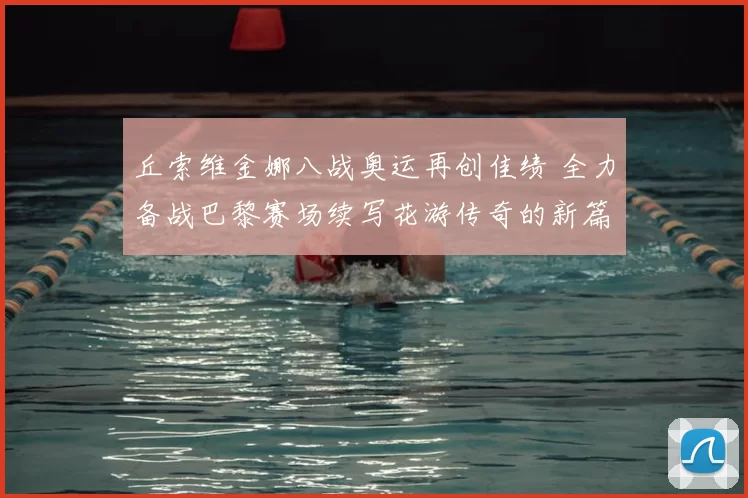 丘索维金娜八战奥运再创佳绩 全力备战巴黎赛场续写花游传奇的新篇