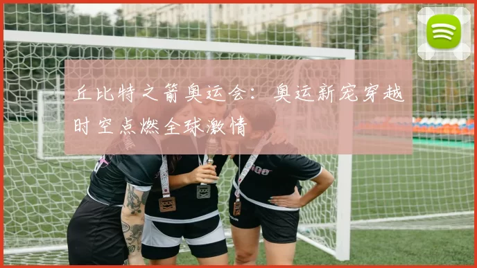 丘比特之箭奥运会:奥运新宠穿越时空点燃全球激情