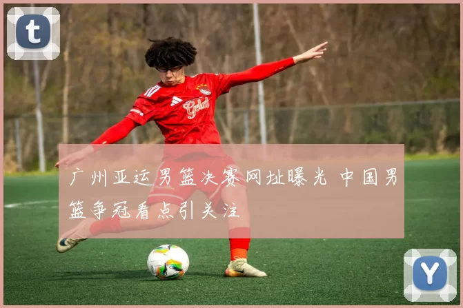 广州亚运男篮决赛网址曝光 中国男篮争冠看点引关注
