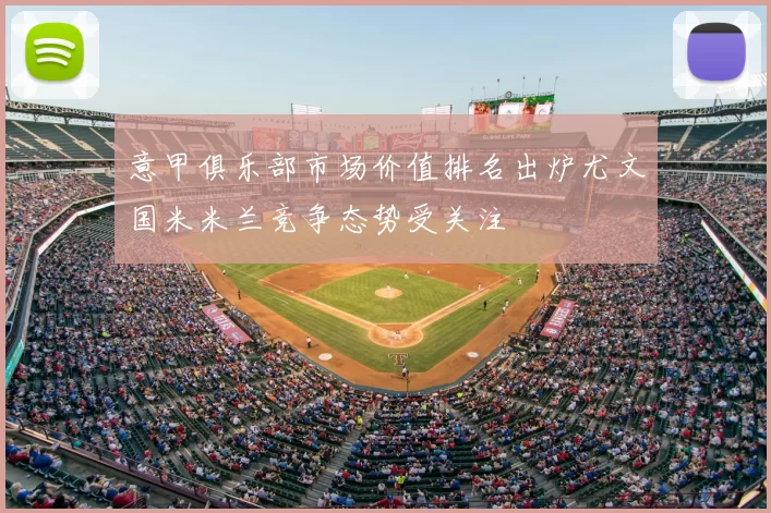 意甲俱乐部市场价值排名出炉尤文国米米兰竞争态势受关注