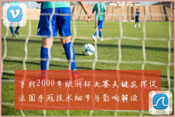 亨利2000年欧洲杯决赛关键发挥促法国夺冠技术细节与影响解读