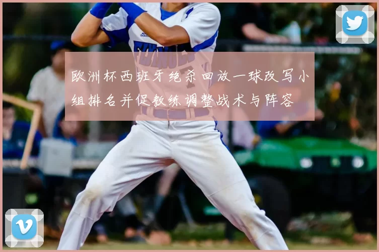 欧洲杯西班牙绝杀回放一球改写小组排名并促教练调整战术与阵容